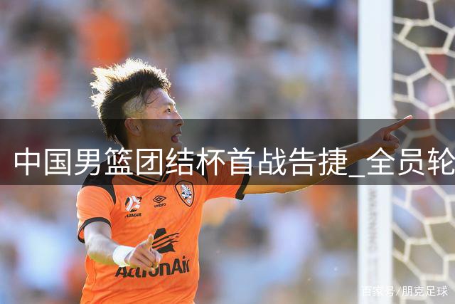 中国男篮团结杯首战告捷 全员轮换战术显成效