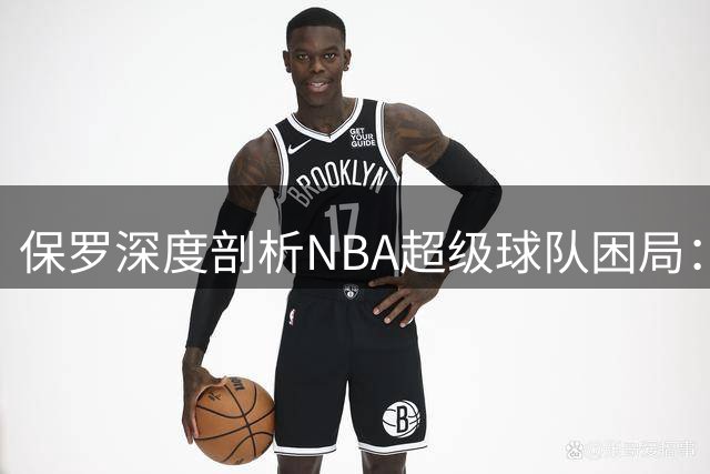 保罗深度剖析NBA超级球队困局：化学反应比天赋堆积更重要