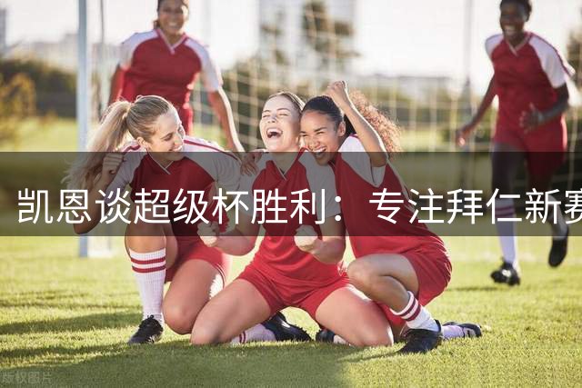 凯恩谈超级杯胜利：专注拜仁新赛季 续约事宜将有序推进