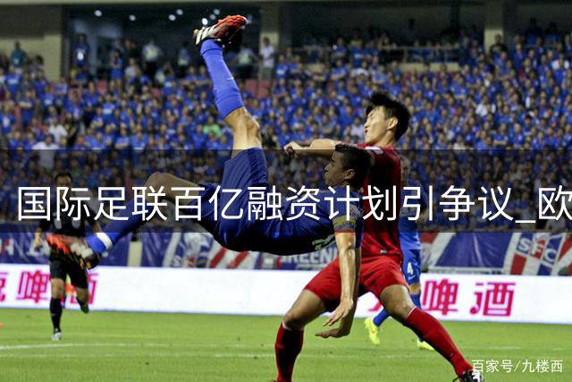 国际足联百亿融资计划引争议 欧足联公开反对商业化运作