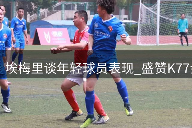埃梅里谈年轻球员表现 盛赞K77金球级水准