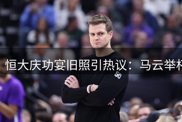 恒大庆功宴旧照引热议：马云举杯细节显商业智慧