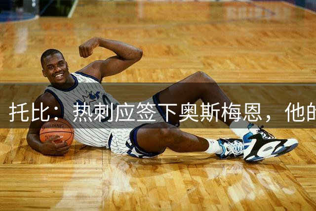 托比：热刺应签下奥斯梅恩，他的进球正是球队所缺少的