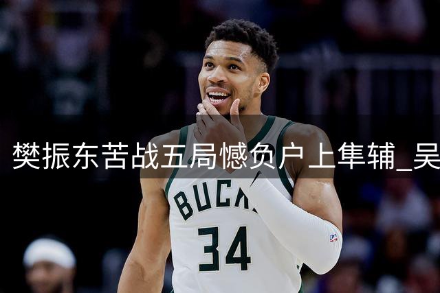 樊振东苦战五局憾负户上隼辅 吴敬平解析赛场困境