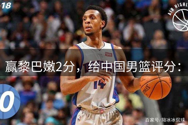 赢黎巴嫩2分，给中国男篮评分：3人不及格，1人满分