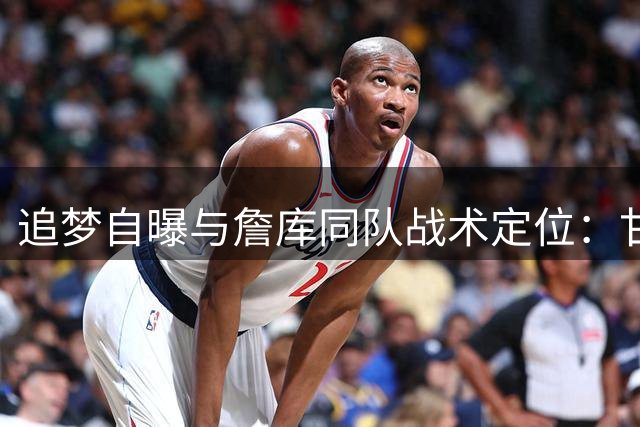追梦自曝与詹库同队战术定位：甘当底角射手是最佳选择