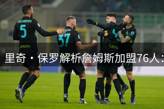 里奇·保罗解析詹姆斯加盟76人：战术革命与球星试金石
