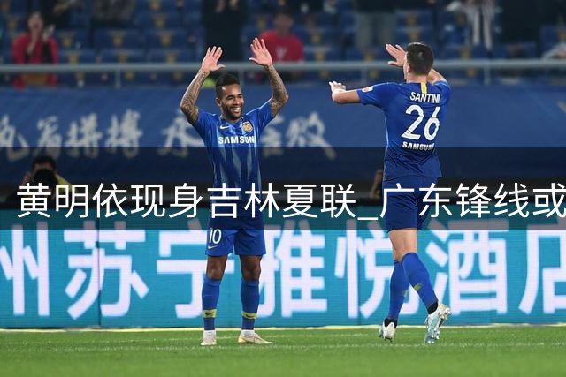 黄明依现身吉林夏联 广东锋线或将转会？