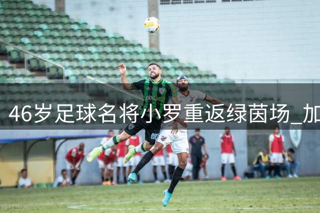 46岁足球名将小罗重返绿茵场 加盟意丙劲旅冲击300球大关
