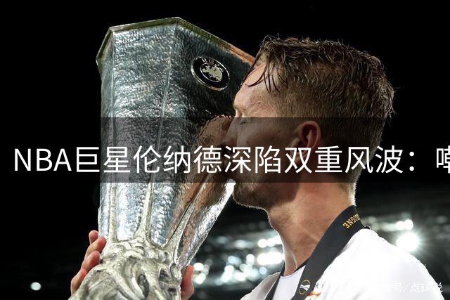NBA巨星伦纳德深陷双重风波：嘲讽队友60分惨案 又遭联盟严查赞助门